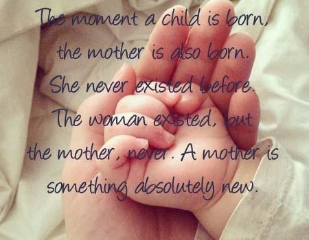 The moment a child is born, The mother is also born. She never existed before. The women existed, But the mother, Never. A mother is something absolutely New!